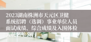 2023湖南株洲市天元区卫健系统招聘（选调）事业单位人员面试成绩、综合成绩及入围体检人员名单公告