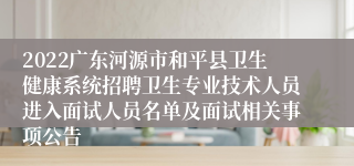 2022广东河源市和平县卫生健康系统招聘卫生专业技术人员进入面试人员名单及面试相关事项公告