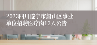 2023四川遂宁市船山区事业单位招聘医疗岗12人公告