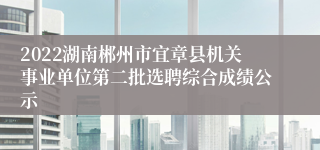 2022湖南郴州市宜章县机关事业单位第二批选聘综合成绩公示