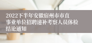 2022下半年安徽宿州市市直事业单位招聘递补考察人员体检结论通知