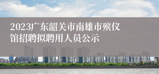 2023广东韶关市南雄市殡仪馆招聘拟聘用人员公示