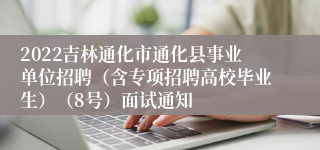 2022吉林通化市通化县事业单位招聘（含专项招聘高校毕业生）（8号）面试通知