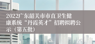 2022广东韶关市市直卫生健康系统“丹霞英才”招聘拟聘公示（第五批）