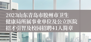 2023山东青岛市胶州市卫生健康局所属事业单位及公立医院招才引智及校园招聘41人简章