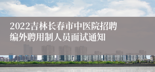 2022吉林长春市中医院招聘编外聘用制人员面试通知