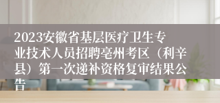 2023安徽省基层医疗卫生专业技术人员招聘亳州考区（利辛县）第一次递补资格复审结果公告