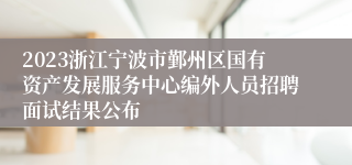 2023浙江宁波市鄞州区国有资产发展服务中心编外人员招聘面试结果公布