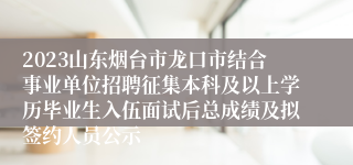 2023山东烟台市龙口市结合事业单位招聘征集本科及以上学历毕业生入伍面试后总成绩及拟签约人员公示