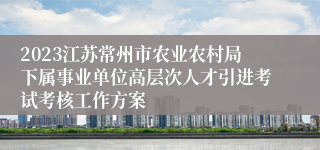 2023江苏常州市农业农村局下属事业单位高层次人才引进考试考核工作方案