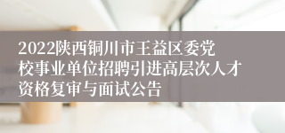 2022陕西铜川市王益区委党校事业单位招聘引进高层次人才资格复审与面试公告