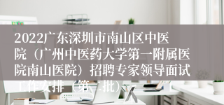 2022广东深圳市南山区中医院（广州中医药大学第一附属医院南山医院）招聘专家领导面试工作安排（第二批）