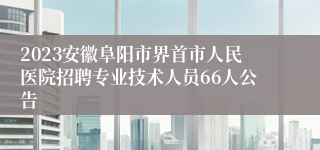 2023安徽阜阳市界首市人民医院招聘专业技术人员66人公告