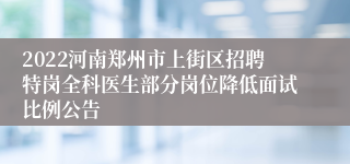 2022河南郑州市上街区招聘特岗全科医生部分岗位降低面试比例公告
