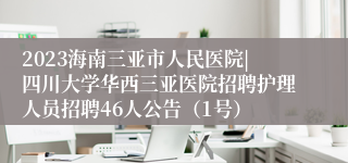 2023海南三亚市人民医院|四川大学华西三亚医院招聘护理人员招聘46人公告（1号）