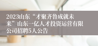 2023山东“才聚齐鲁成就未来”山东一亿人才投资运营有限公司招聘5人公告