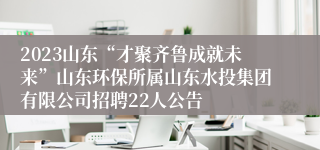 2023山东“才聚齐鲁成就未来”山东环保所属山东水投集团有限公司招聘22人公告