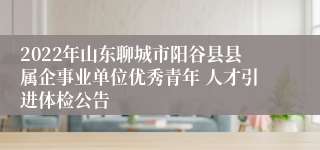 2022年山东聊城市阳谷县县属企事业单位优秀青年 人才引进体检公告