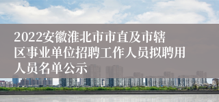 2022安徽淮北市市直及市辖区事业单位招聘工作人员拟聘用人员名单公示