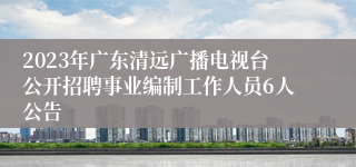 2023年广东清远广播电视台公开招聘事业编制工作人员6人公告