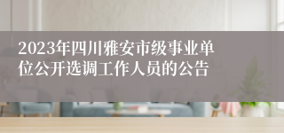 2023年四川雅安市级事业单位公开选调工作人员的公告