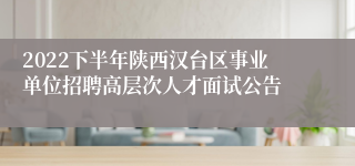 2022下半年陕西汉台区事业单位招聘高层次人才面试公告