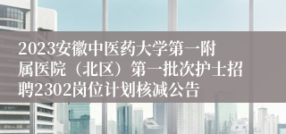 2023安徽中医药大学第一附属医院（北区）第一批次护士招聘2302岗位计划核减公告