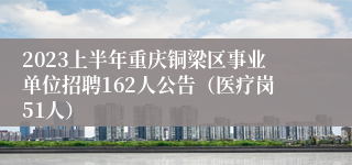 2023上半年重庆铜梁区事业单位招聘162人公告（医疗岗51人）