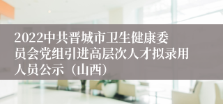 2022中共晋城市卫生健康委员会党组引进高层次人才拟录用人员公示（山西）