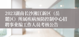 2023湖南长沙湘江新区（岳麓区）所属疾病预防控制中心招聘事业编工作人员考核公告