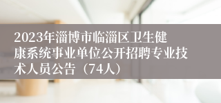 2023年淄博市临淄区卫生健康系统事业单位公开招聘专业技术人员公告（74人）