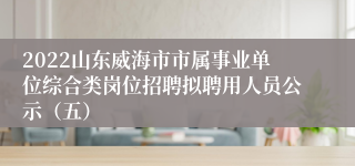 2022山东威海市市属事业单位综合类岗位招聘拟聘用人员公示（五）