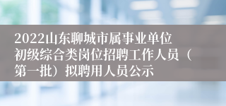 2022山东聊城市属事业单位初级综合类岗位招聘工作人员（第一批）拟聘用人员公示