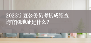 2023宁夏公务员考试成绩查询官网地址是什么？