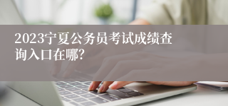 2023宁夏公务员考试成绩查询入口在哪？