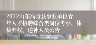 2022山东高青县事业单位青年人才招聘综合类岗位考察、体检弃权、递补人员公告