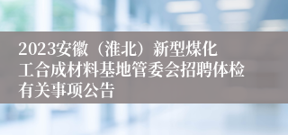 2023安徽（淮北）新型煤化工合成材料基地管委会招聘体检有关事项公告