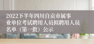 2022下半年四川自贡市属事业单位考试聘用人员拟聘用人员名单（第一批）公示