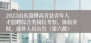 2022山东淄博高青县青年人才招聘综合类岗位考察、体检弃权、递补人员公告（第六批）