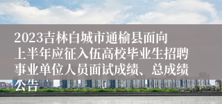 2023吉林白城市通榆县面向上半年应征入伍高校毕业生招聘事业单位人员面试成绩、总成绩公告