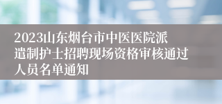 2023山东烟台市中医医院派遣制护士招聘现场资格审核通过人员名单通知