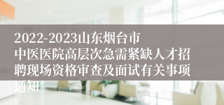 2022-2023山东烟台市中医医院高层次急需紧缺人才招聘现场资格审查及面试有关事项通知