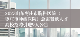 2023山东枣庄市胸科医院（枣庄市肿瘤医院）急需紧缺人才高校招聘引进9人公告