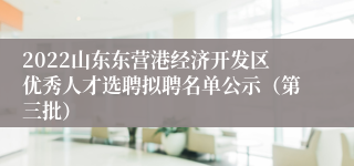 2022山东东营港经济开发区优秀人才选聘拟聘名单公示（第三批）