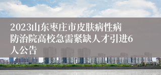 2023山东枣庄市皮肤病性病防治院高校急需紧缺人才引进6人公告