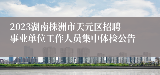 2023湖南株洲市天元区招聘事业单位工作人员集中体检公告