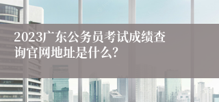 2023广东公务员考试成绩查询官网地址是什么？