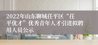 2022年山东聊城茌平区“茌平优才”优秀青年人才引进拟聘用人员公示