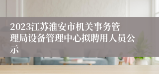 2023江苏淮安市机关事务管理局设备管理中心拟聘用人员公示