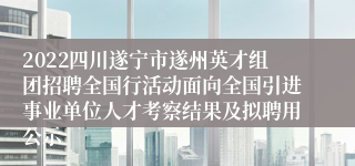 2022四川遂宁市遂州英才组团招聘全国行活动面向全国引进事业单位人才考察结果及拟聘用公示